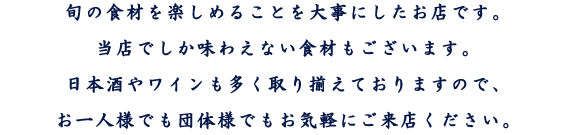 旬の食材を楽しめることを大事にしたお店です。当店でしか味わえない食材もございます。日本酒やワインも多く取り揃えておりますので、お一人様でも団体様でもお気軽にご来店ください。