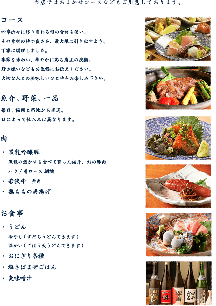 コース 四季折々に移り変わる旬の食材を使い、その素材の持つ良さを、最大限に引き出すよう、丁寧に調理しました。季節を味わい、華やかに彩る店主の技術。好き嫌いなどもお気軽にお伝えください。大切な人との美味しいひと時をお楽しみ下さい。 魚介、野菜、一品  毎日、福岡と築地から直送。日によって仕入れは異なります。 肉 黒龍吟醸豚、若狭牛、鶏ももの唐揚げ お食事 うどん、おにぎり各種、塩さばまぜごはん、麦味噌汁
