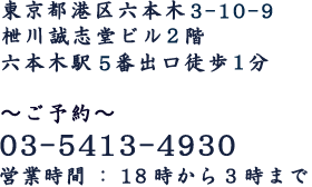 東京都港区六本木3-10-9 枻川誠志堂ビル 2階 六本木駅5番出口1分 ご予約 03-5413-4930 営業時間18時から3時まで 日曜営業12時迄